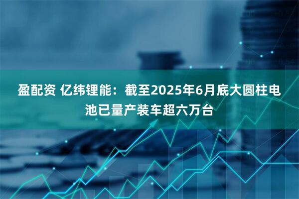 盈配资 亿纬锂能：截至2025年6月底大圆柱电池已量产装车超六万台