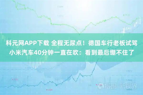 科元网APP下载 全程无尿点！德国车行老板试驾小米汽车40分钟一直在吹：看到最后绷不住了
