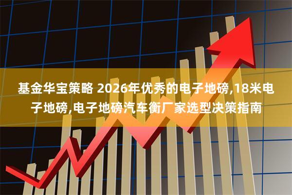 基金华宝策略 2026年优秀的电子地磅,18米电子地磅,电子地磅汽车衡厂家选型决策指南
