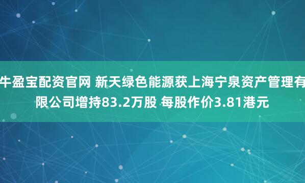 牛盈宝配资官网 新天绿色能源获上海宁泉资产管理有限公司增持83.2万股 每股作价3.81港元