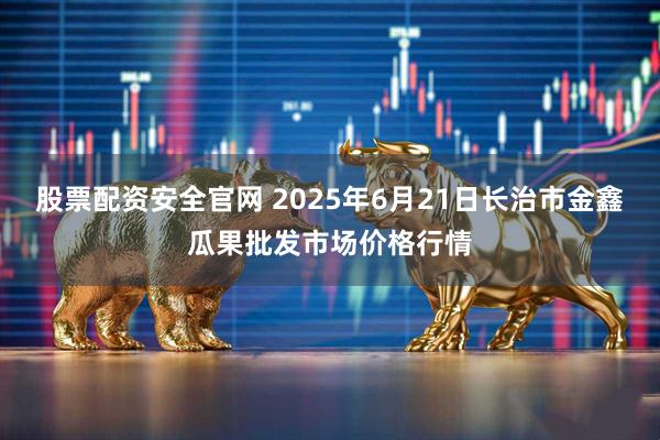 股票配资安全官网 2025年6月21日长治市金鑫瓜果批发市场价格行情