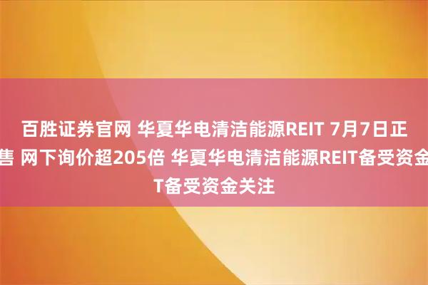 百胜证券官网 华夏华电清洁能源REIT 7月7日正式发售 网下询价超205倍 华夏华电清洁能源REIT备受资金关注