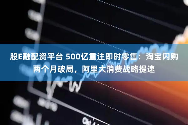 股E融配资平台 500亿重注即时零售：淘宝闪购两个月破局，阿里大消费战略提速