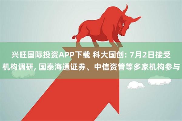 兴旺国际投资APP下载 科大国创: 7月2日接受机构调研, 国泰海通证券、中信资管等多家机构参与