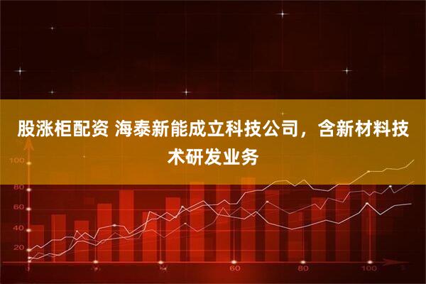 股涨柜配资 海泰新能成立科技公司，含新材料技术研发业务
