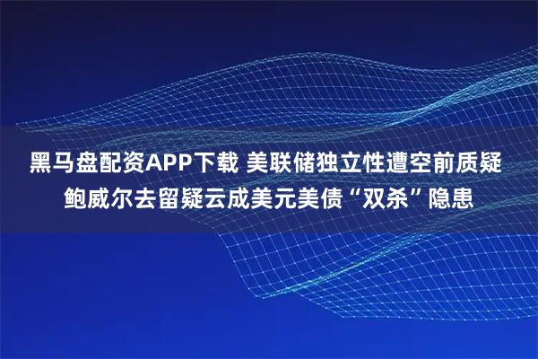 黑马盘配资APP下载 美联储独立性遭空前质疑 鲍威尔去留疑云成美元美债“双杀”隐患