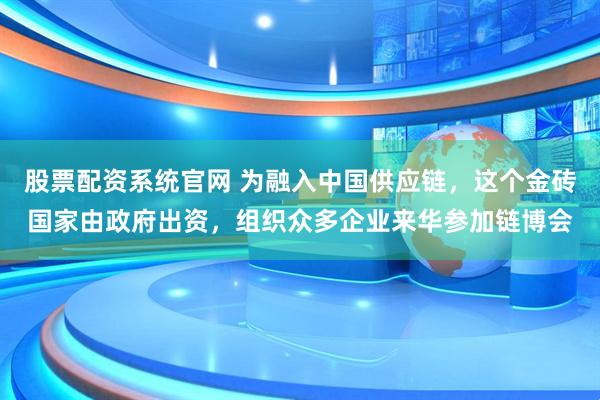 股票配资系统官网 为融入中国供应链，这个金砖国家由政府出资，组织众多企业来华参加链博会