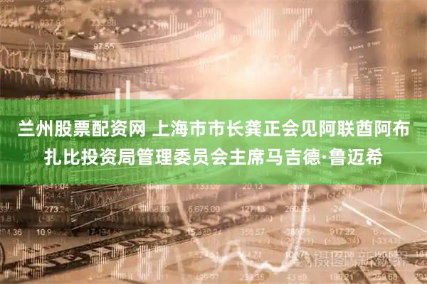 兰州股票配资网 上海市市长龚正会见阿联酋阿布扎比投资局管理委员会主席马吉德·鲁迈希