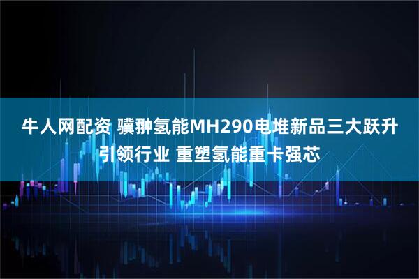 牛人网配资 骥翀氢能MH290电堆新品三大跃升引领行业 重塑氢能重卡强芯