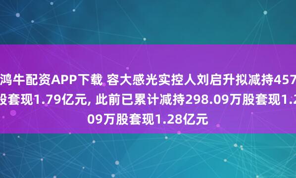 鸿牛配资APP下载 容大感光实控人刘启升拟减持457.96万股套现1.79亿元, 此前已累计减持298.09万股套现1.28亿元