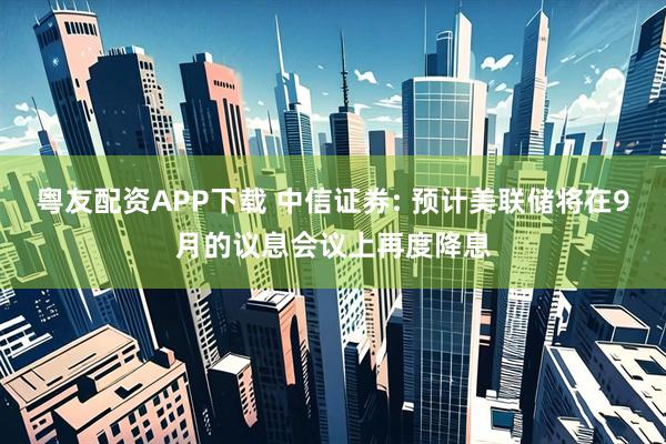 粤友配资APP下载 中信证券: 预计美联储将在9月的议息会议上再度降息