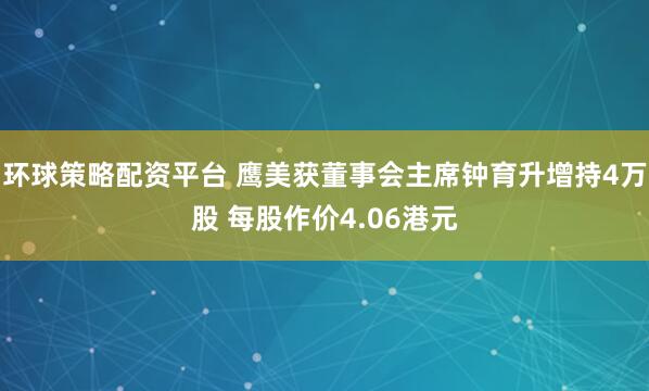 环球策略配资平台 鹰美获董事会主席钟育升增持4万股 每股作价4.06港元