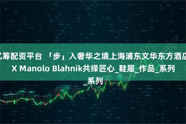 亿筹配资平台 「步」入奢华之境上海浦东文华东方酒店 X Manolo Blahnik共绎匠心_鞋履_作品_系列