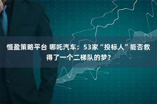 恒盈策略平台 哪吒汽车：53家“投标人”能否救得了一个二梯队的梦？