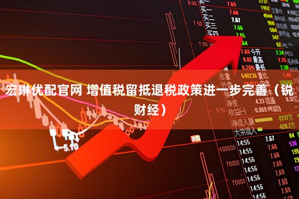 宏琳优配官网 增值税留抵退税政策进一步完善（锐财经）