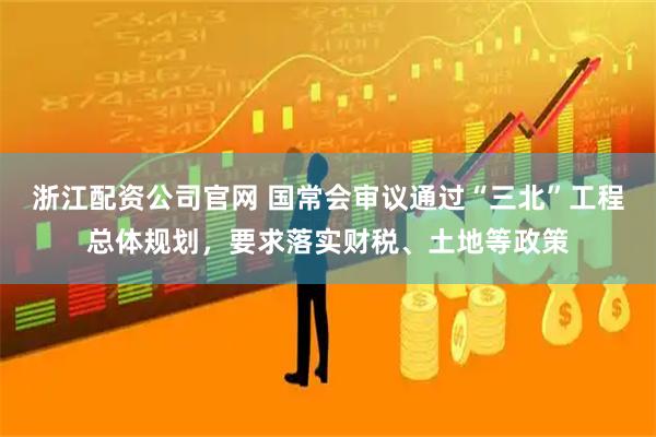 浙江配资公司官网 国常会审议通过“三北”工程总体规划，要求落实财税、土地等政策