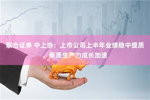 联合证券 中上协：上市公司上半年业绩稳中提质，新质生产力成长加速