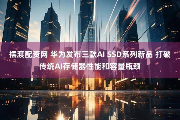 摆渡配资网 华为发布三款AI SSD系列新品 打破传统AI存储器性能和容量瓶颈