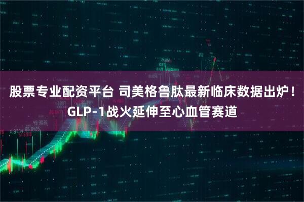 股票专业配资平台 司美格鲁肽最新临床数据出炉！GLP-1战火延伸至心血管赛道