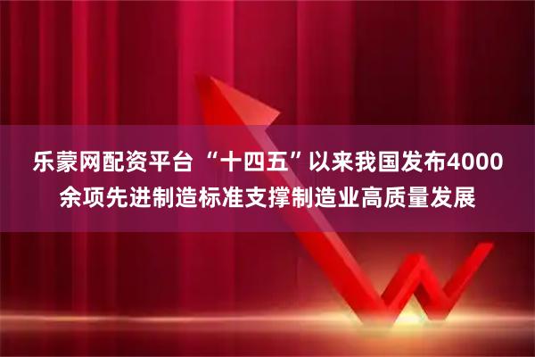 乐蒙网配资平台 “十四五”以来我国发布4000余项先进制造标准支撑制造业高质量发展