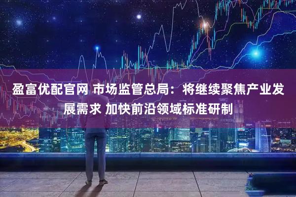 盈富优配官网 市场监管总局：将继续聚焦产业发展需求 加快前沿领域标准研制