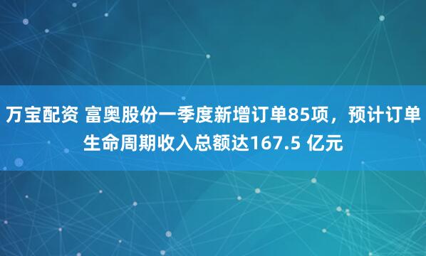万宝配资 富奥股份一季度新增订单85项，预计订单生命周期收入总额达167.5 亿元